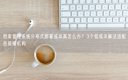 档案管理系统分布式部署成本高怎么办？3个低成本解法适配各规模机构
