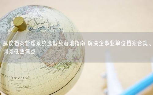 建议档案管理系统选型及落地指南 解决企事业单位档案合规、调阅低效痛点