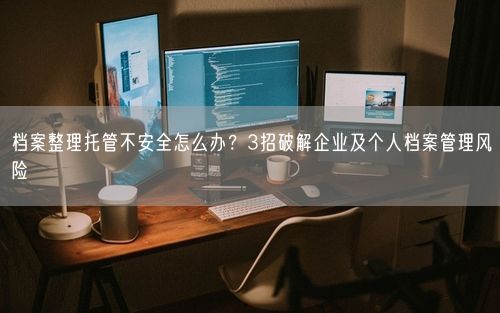 档案整理托管不安全怎么办？3招破解企业及个人档案管理风险