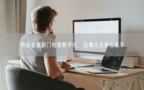 有色金属部门档案数字化，这事儿没那么玄乎