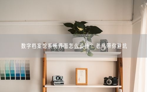数字档案馆系统界面怎么设计？老鸟带你避坑