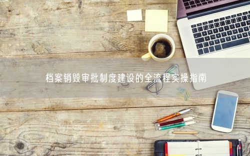 档案销毁审批制度建设的全流程实操指南
