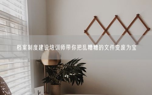 档案制度建设培训师带你把乱糟糟的文件变废为宝
