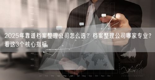 2025年靠谱档案整理公司怎么选？档案整理公司哪家专业？看这3个核心指标