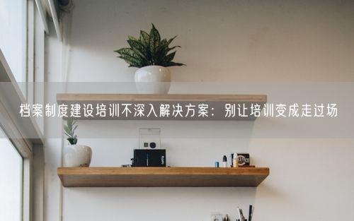 档案制度建设培训不深入解决方案：别让培训变成走过场