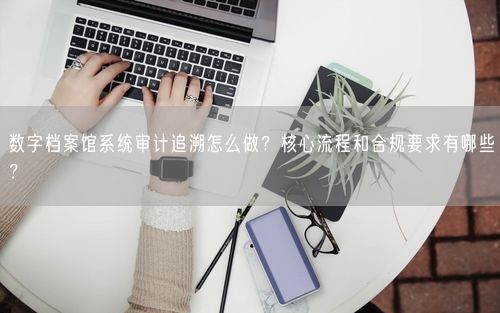 数字档案馆系统审计追溯怎么做？核心流程和合规要求有哪些？
