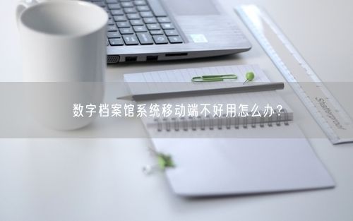 数字档案馆系统移动端不好用怎么办？