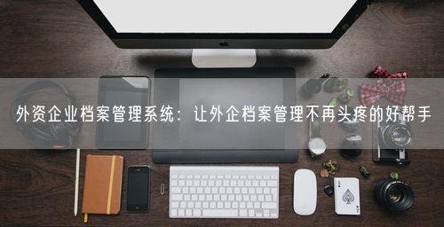 外资企业档案管理系统：让外企档案管理不再头疼的好帮手
