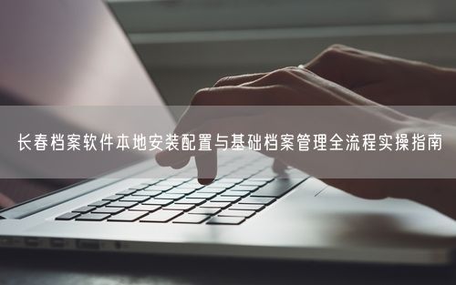 长春档案软件本地安装配置与基础档案管理全流程实操指南