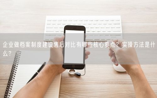 企业做档案制度建设售后对比有哪些核心要点？实操方法是什么？