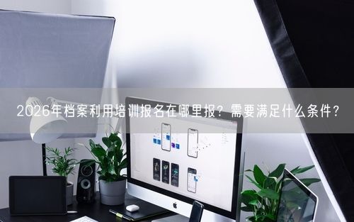 2026年档案利用培训报名在哪里报？需要满足什么条件？