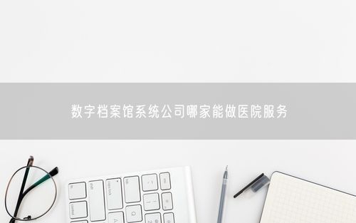 数字档案馆系统公司哪家能做医院服务