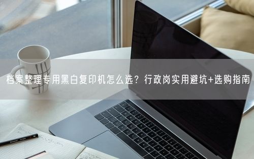 档案整理专用黑白复印机怎么选？行政岗实用避坑+选购指南