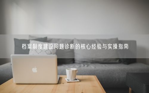 档案制度建设问题诊断的核心经验与实操指南