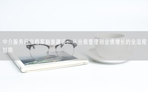 中介服务行业档案制度建设：从合规管理到业绩增长的全流程指南