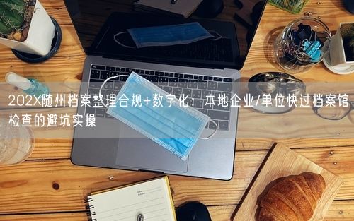 202X随州档案整理合规+数字化：本地企业/单位快过档案馆检查的避坑实操