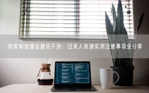 档案制度建设避坑干货：过来人亲测实用注意事项全分享