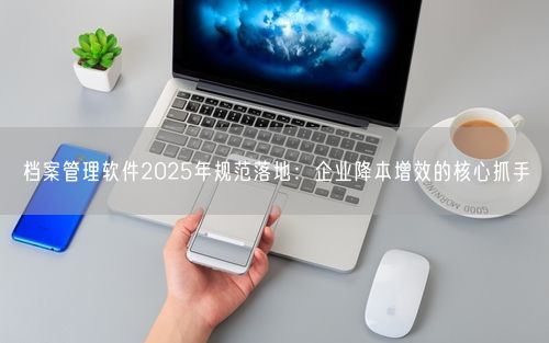 档案管理软件2025年规范落地：企业降本增效的核心抓手