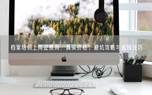 档案培训上岗证费用：真实价格、避坑攻略与省钱技巧