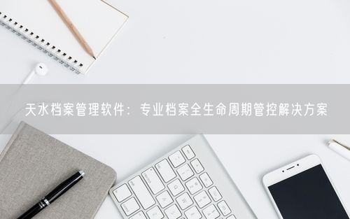天水档案管理软件：专业档案全生命周期管控解决方案