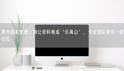 常州档案整理：别让资料堆成“乐高山”，专业团队帮你一键归位