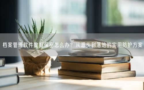 档案管理软件数据保密怎么办？从源头到落地的实用防护方案