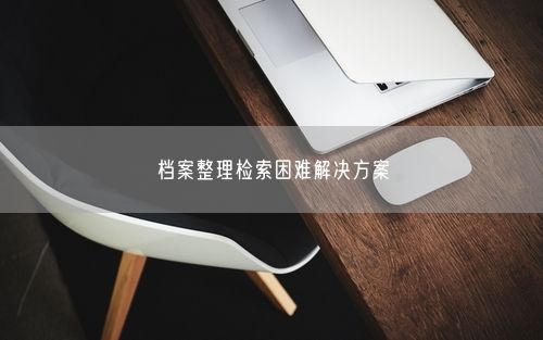 档案整理检索困难解决方案