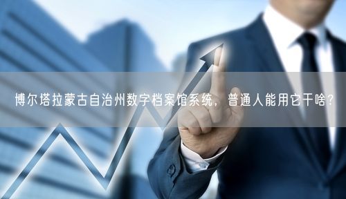 博尔塔拉蒙古自治州数字档案馆系统，普通人能用它干啥？