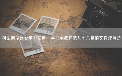 档案制度建设学习完善：手把手教你把乱七八糟的文件理清楚