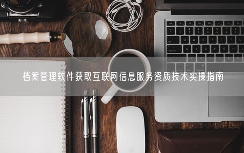 档案管理软件获取互联网信息服务资质技术实操指南