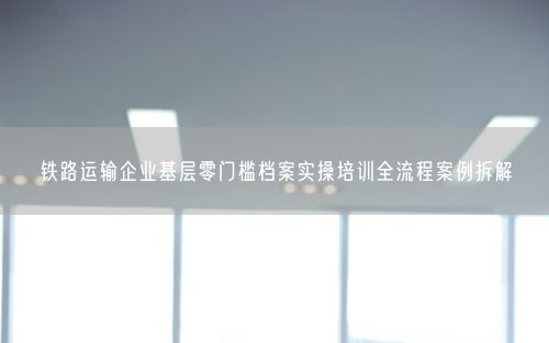铁路运输企业基层零门槛档案实操培训全流程案例拆解