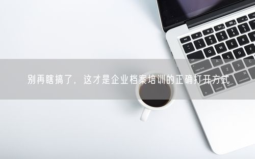 别再瞎搞了，这才是企业档案培训的正确打开方式