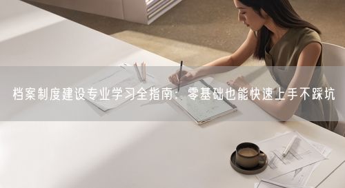 档案制度建设专业学习全指南：零基础也能快速上手不踩坑