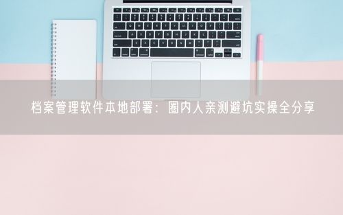 档案管理软件本地部署：圈内人亲测避坑实操全分享