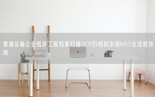 管道运输企业纸质工程档案扫描OCR归档到本地NAS全流程指南