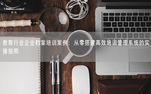 教育行业企业档案培训案例：从零搭建高效培训管理系统的实操指南