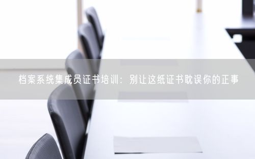 档案系统集成员证书培训：别让这纸证书耽误你的正事