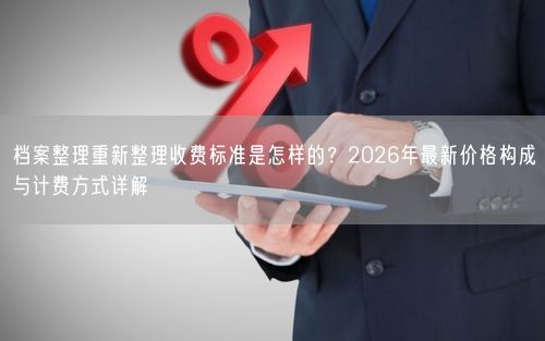 档案整理重新整理收费标准是怎样的？2026年最新价格构成与计费方式详解