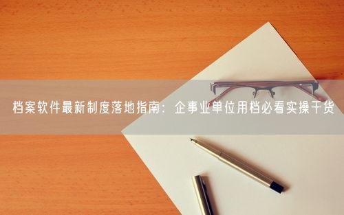 档案软件最新制度落地指南：企事业单位用档必看实操干货