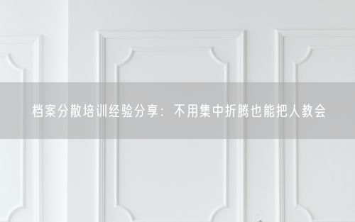 档案分散培训经验分享：不用集中折腾也能把人教会