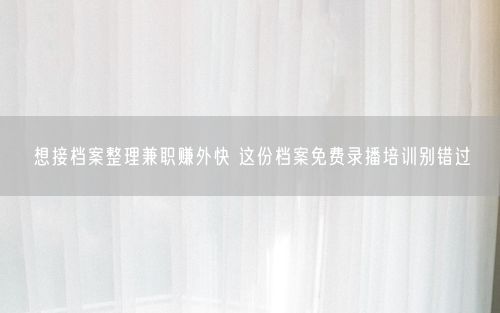 想接档案整理兼职赚外快 这份档案免费录播培训别错过