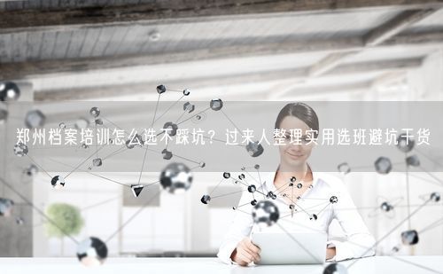 郑州档案培训怎么选不踩坑？过来人整理实用选班避坑干货