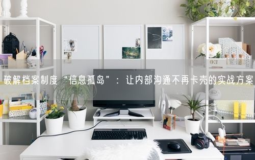 破解档案制度“信息孤岛”：让内部沟通不再卡壳的实战方案