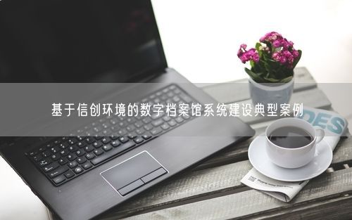 基于信创环境的数字档案馆系统建设典型案例