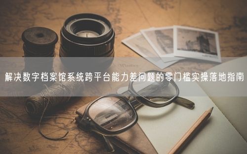 解决数字档案馆系统跨平台能力差问题的零门槛实操落地指南