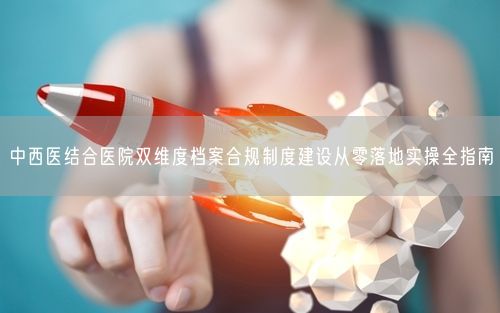 中西医结合医院双维度档案合规制度建设从零落地实操全指南