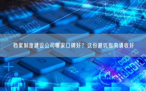 档案制度建设公司哪家口碑好？这份避坑指南请收好