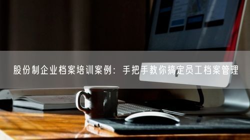 股份制企业档案培训案例：手把手教你搞定员工档案管理