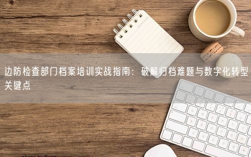 边防检查部门档案培训实战指南：破解归档难题与数字化转型关键点