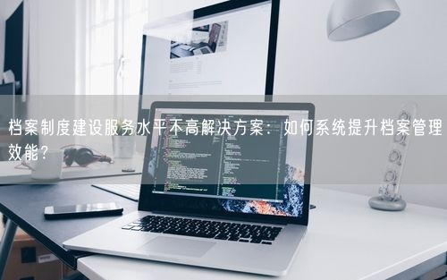 档案制度建设服务水平不高解决方案：如何系统提升档案管理效能？
